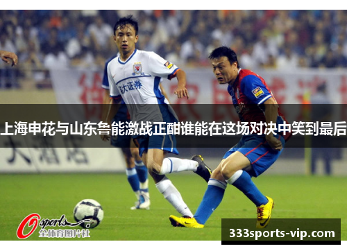 上海申花与山东鲁能激战正酣谁能在这场对决中笑到最后