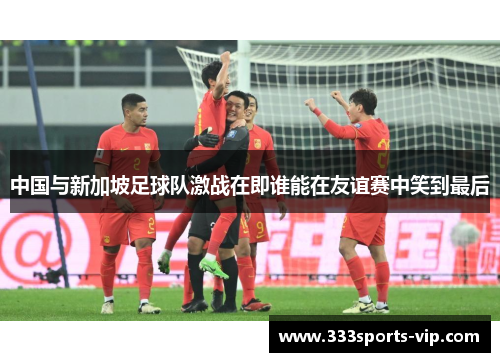 中国与新加坡足球队激战在即谁能在友谊赛中笑到最后