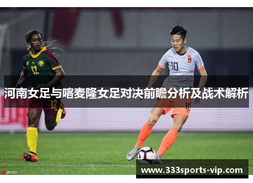 河南女足与喀麦隆女足对决前瞻分析及战术解析